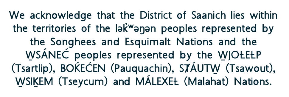 We acknowledge that the District of Saanich lies within the territories of the ləwəŋən peoples represented by the Songhees and Esquimalt Nations and the SÁNEĆ peoples represented by the JOȽEȽP (Tsartlip), BOḰEĆEN (Pauquachin), SȾÁUT (Tsawout), SIḴEM (Tseycum) and MÁLEXEȽ (Malahat) Nations.